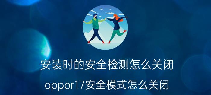 安装时的安全检测怎么关闭 oppor17安全模式怎么关闭？